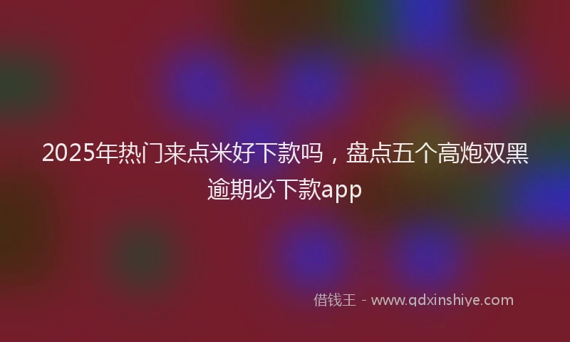 2025年热门来点米好下款吗，盘点五个高炮双黑逾期必下款app
