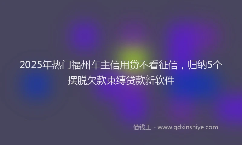2025年热门福州车主信用贷不看征信，归纳5个摆脱欠款束缚贷款新软件