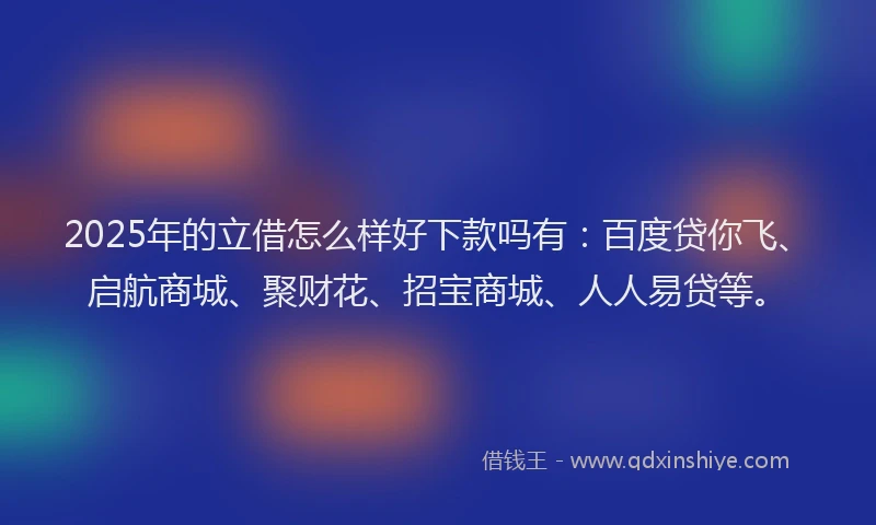 2025年的立借怎么样好下款吗有：百度贷你飞、启航商城、聚财花、招宝商城、人人易贷等。