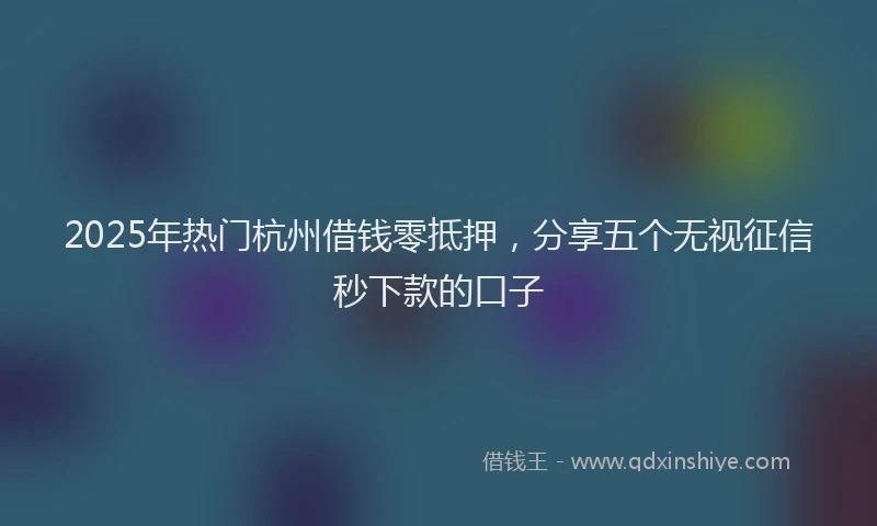 2025年热门杭州借钱零抵押，分享五个无视征信秒下款的口子