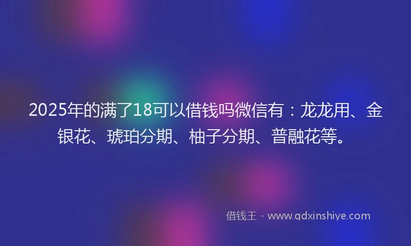 2025年的满了18可以借钱吗微信有：龙龙用、金银花、琥珀分期、柚子分期、普融花等。