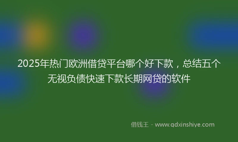 2025年热门欧洲借贷平台哪个好下款，总结五个无视负债快速下款长期网贷的软件