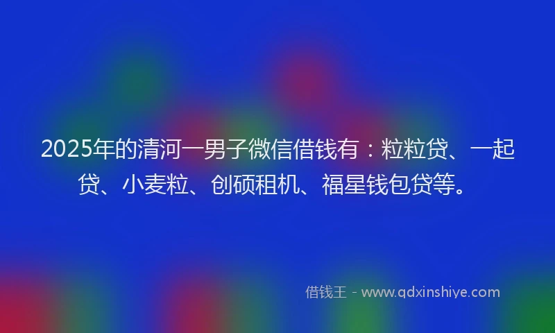 2025年的清河一男子微信借钱有：粒粒贷、一起贷、小麦粒、创硕租机、福星钱包贷等。