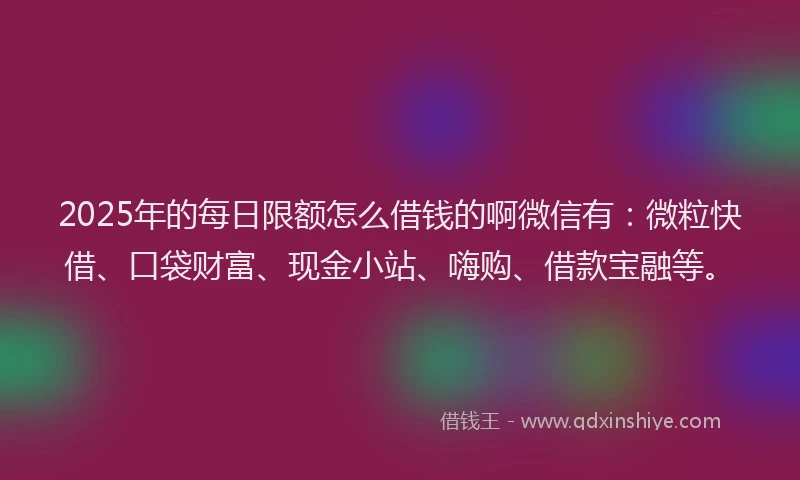 2025年的每日限额怎么借钱的啊微信有：微粒快借、口袋财富、现金小站、嗨购、借款宝融等。