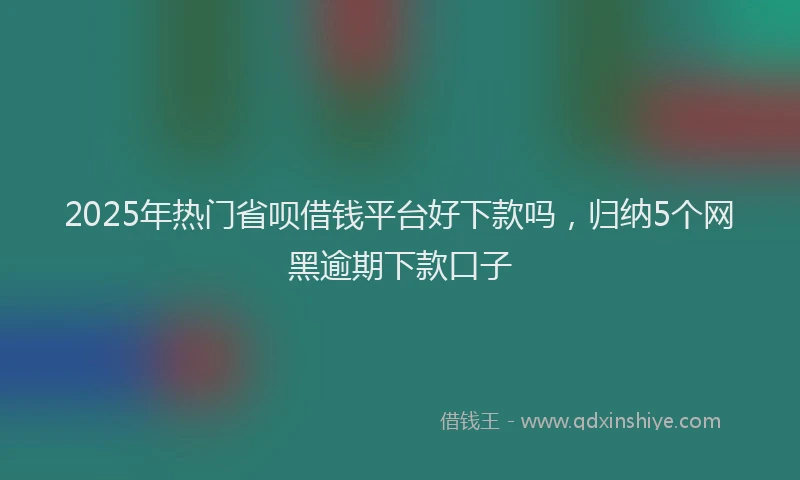 2025年热门省呗借钱平台好下款吗，归纳5个网黑逾期下款口子