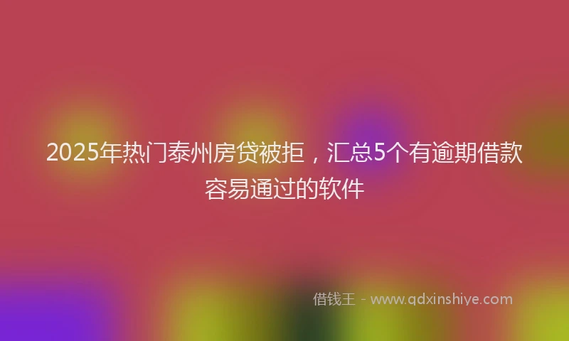 2025年热门泰州房贷被拒，汇总5个有逾期借款容易通过的软件