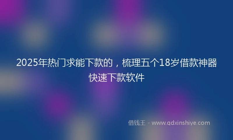 2025年热门求能下款的，梳理五个18岁借款神器快速下款软件
