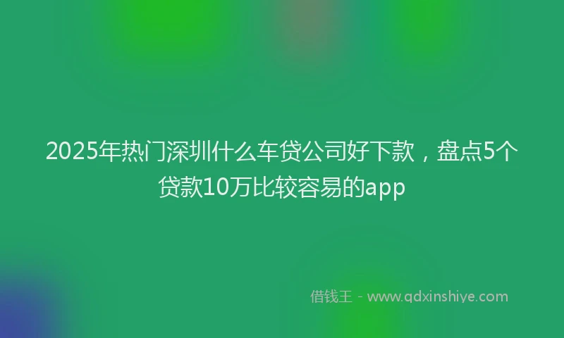 2025年热门深圳什么车贷公司好下款，盘点5个贷款10万比较容易的app