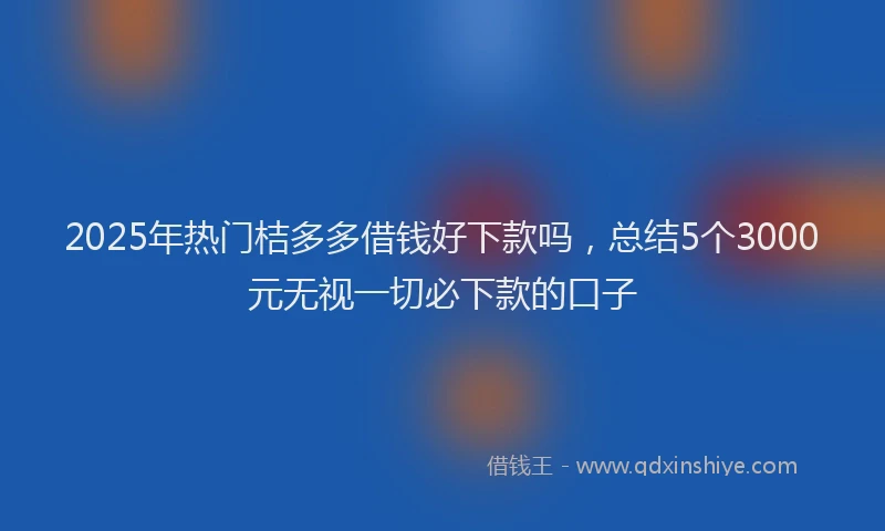 2025年热门桔多多借钱好下款吗，总结5个3000元无视一切必下款的口子