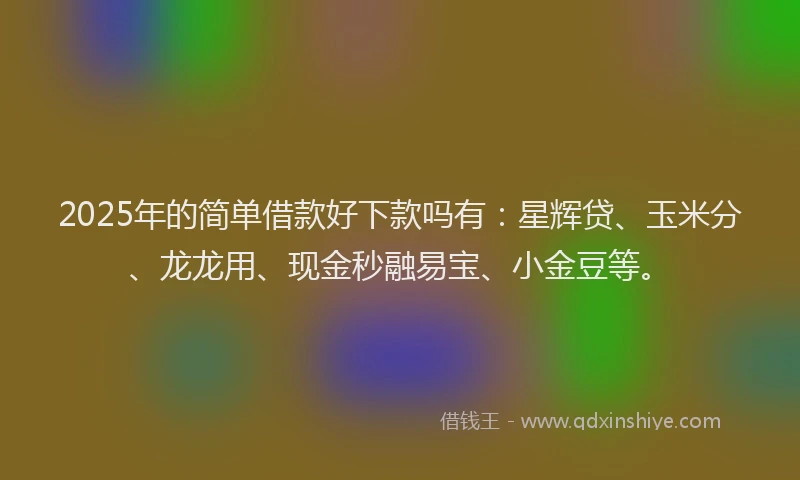 2025年的简单借款好下款吗有：星辉贷、玉米分、龙龙用、现金秒融易宝、小金豆等。