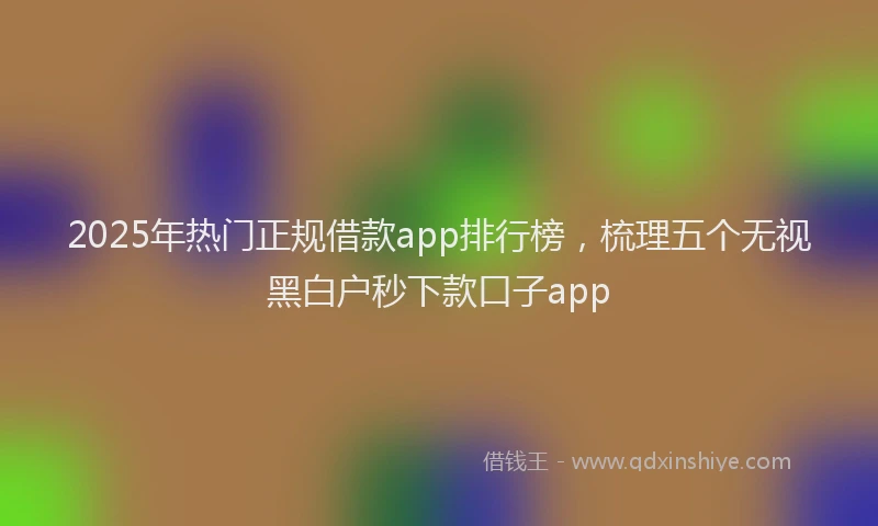 2025年热门正规借款app排行榜，梳理五个无视黑白户秒下款口子app
