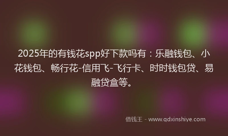 2025年的有钱花spp好下款吗有：乐融钱包、小花钱包、畅行花-信用飞-飞行卡、时时钱包贷、易融贷盒等。