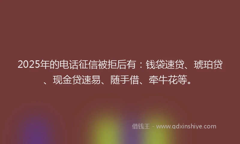 2025年的电话征信被拒后有：钱袋速贷、琥珀贷、现金贷速易、随手借、牵牛花等。