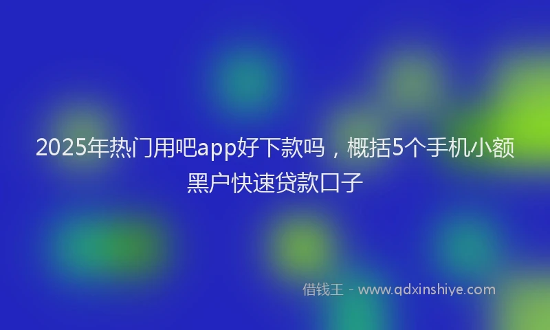 2025年热门用吧app好下款吗，概括5个手机小额黑户快速贷款口子