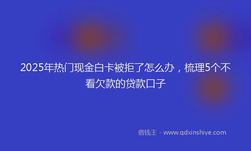 2025年热门现金白卡被拒了怎么办，梳理5个不看欠款的贷款口子
