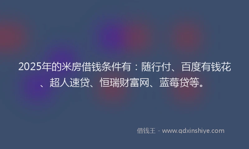 2025年的米房借钱条件有：随行付、百度有钱花、超人速贷、恒瑞财富网、蓝莓贷等。