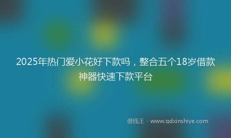 2025年热门爱小花好下款吗，整合五个18岁借款神器快速下款平台