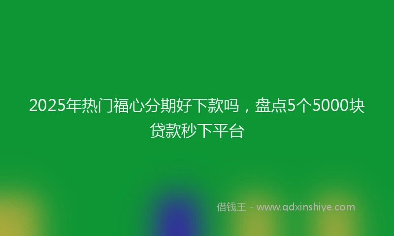 2025年热门福心分期好下款吗，盘点5个5000块贷款秒下平台