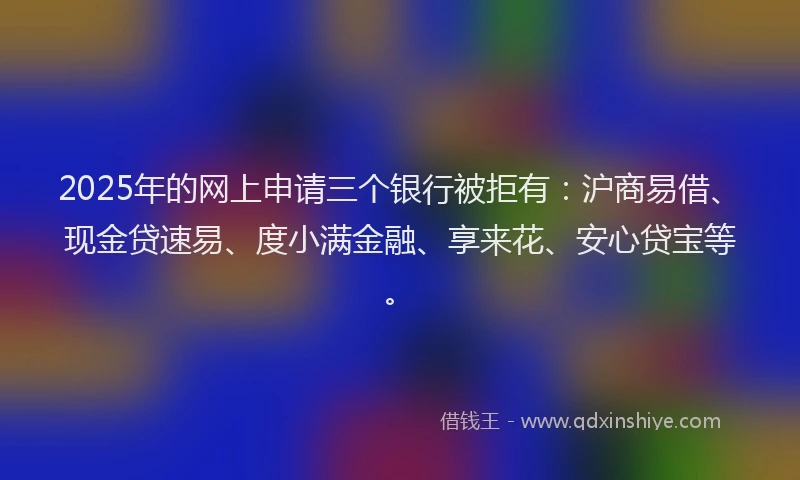2025年的网上申请三个银行被拒有：沪商易借、现金贷速易、度小满金融、享来花、安心贷宝等。