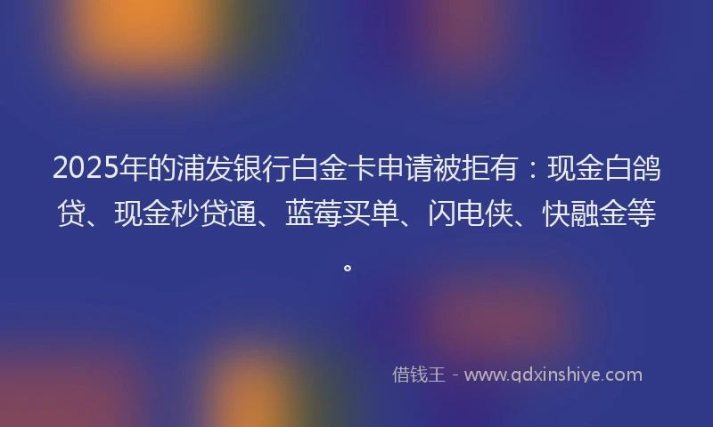2025年的浦发银行白金卡申请被拒有：现金白鸽贷、现金秒贷通、蓝莓买单、闪电侠、快融金等。