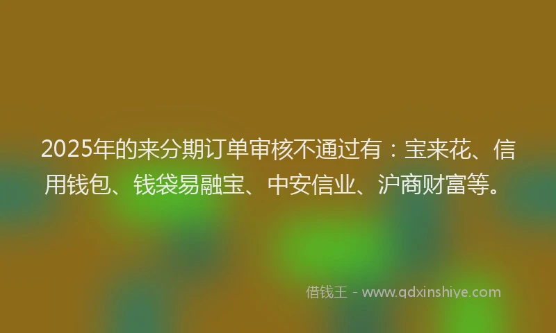 2025年的来分期订单审核不通过有：宝来花、信用钱包、钱袋易融宝、中安信业、沪商财富等。