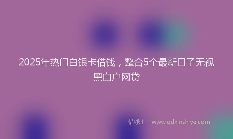 2025年热门白银卡借钱，整合5个最新口子无视黑白户网贷