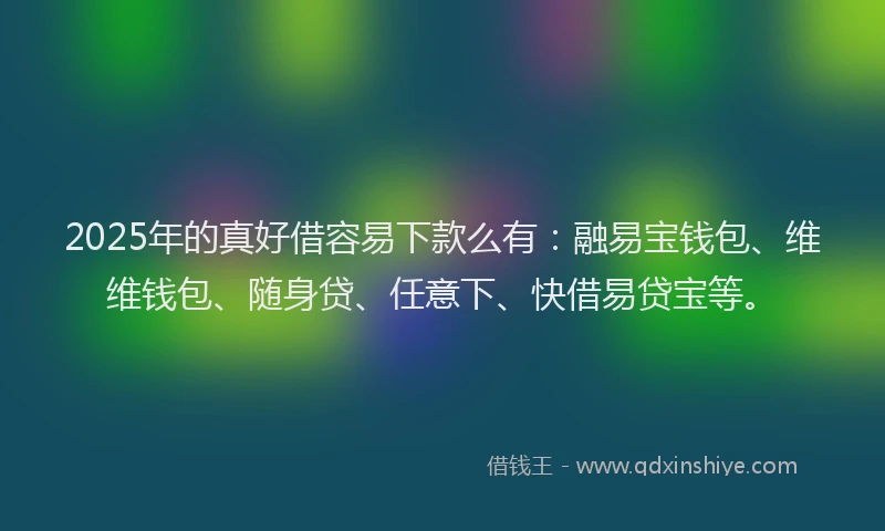 2025年的真好借容易下款么有：融易宝钱包、维维钱包、随身贷、任意下、快借易贷宝等。