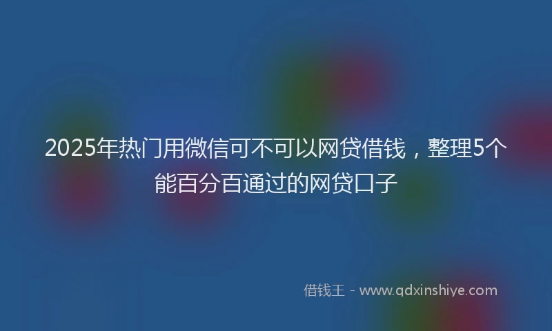 2025年热门用微信可不可以网贷借钱，整理5个能百分百通过的网贷口子