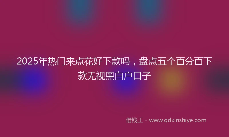 2025年热门来点花好下款吗，盘点五个百分百下款无视黑白户口子