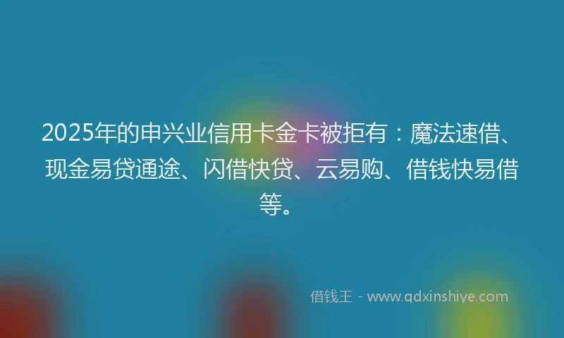 2025年的申兴业信用卡金卡被拒有：魔法速借、现金易贷通途、闪借快贷、云易购、借钱快易借等。