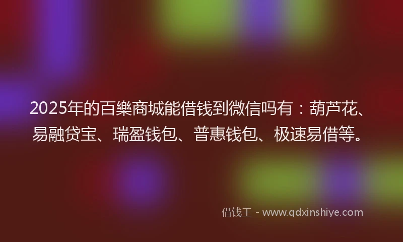 2025年的百樂商城能借钱到微信吗有：葫芦花、易融贷宝、瑞盈钱包、普惠钱包、极速易借等。