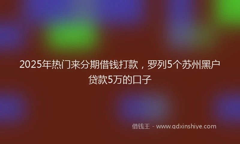 2025年热门来分期借钱打款，罗列5个苏州黑户贷款5万的口子