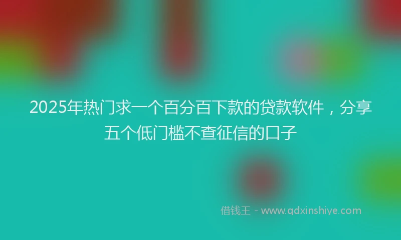 2025年热门求一个百分百下款的贷款软件，分享五个低门槛不查征信的口子
