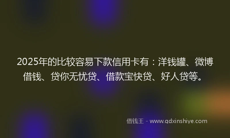 2025年的比较容易下款信用卡有：洋钱罐、微博借钱、贷你无忧贷、借款宝快贷、好人贷等。