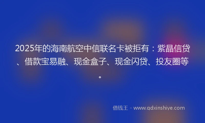 2025年的海南航空中信联名卡被拒有：紫晶信贷、借款宝易融、现金盒子、现金闪贷、投友圈等。