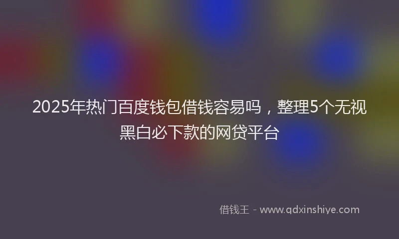 2025年热门百度钱包借钱容易吗，整理5个无视黑白必下款的网贷平台