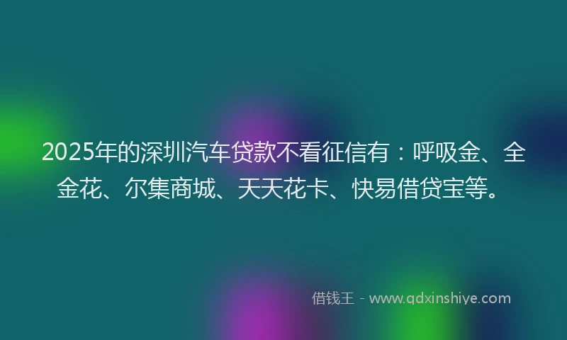 2025年的深圳汽车贷款不看征信有：呼吸金、全金花、尔集商城、天天花卡、快易借贷宝等。