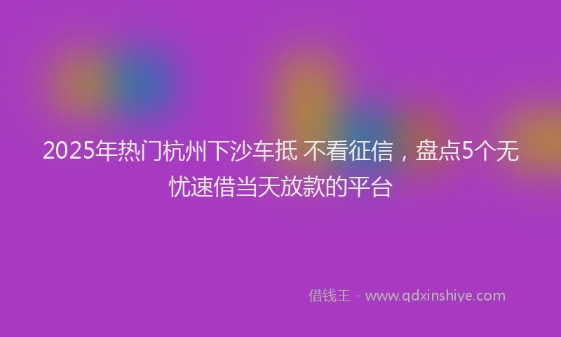 2025年热门杭州下沙车抵 不看征信，盘点5个无忧速借当天放款的平台