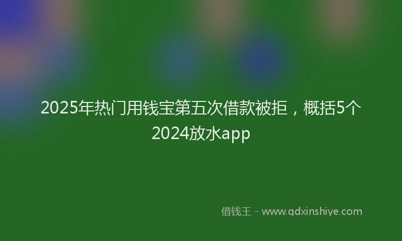 2025年热门用钱宝第五次借款被拒，概括5个2024放水app