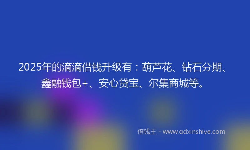 2025年的滴滴借钱升级有：葫芦花、钻石分期、鑫融钱包+、安心贷宝、尔集商城等。