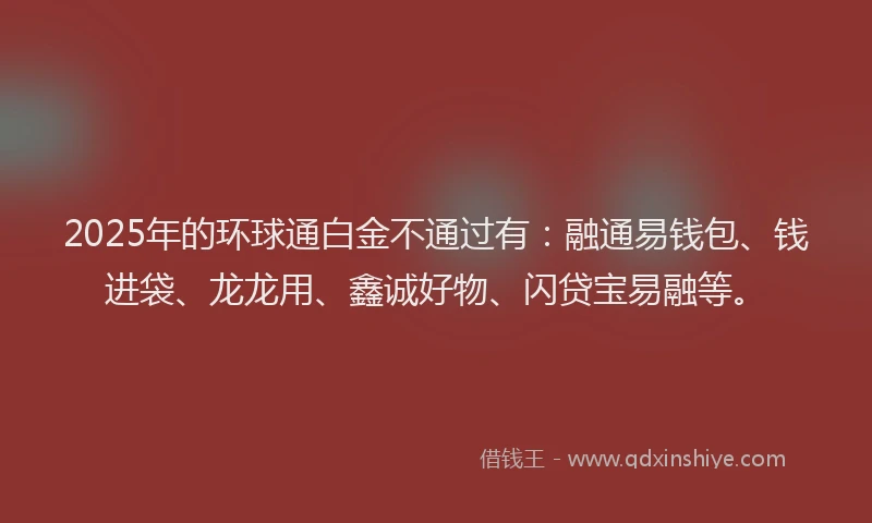 2025年的环球通白金不通过有：融通易钱包、钱进袋、龙龙用、鑫诚好物、闪贷宝易融等。