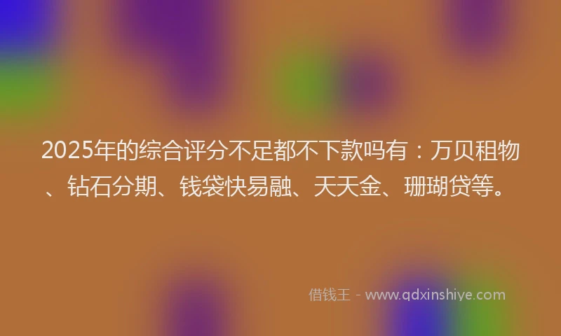 2025年的综合评分不足都不下款吗有：万贝租物、钻石分期、钱袋快易融、天天金、珊瑚贷等。