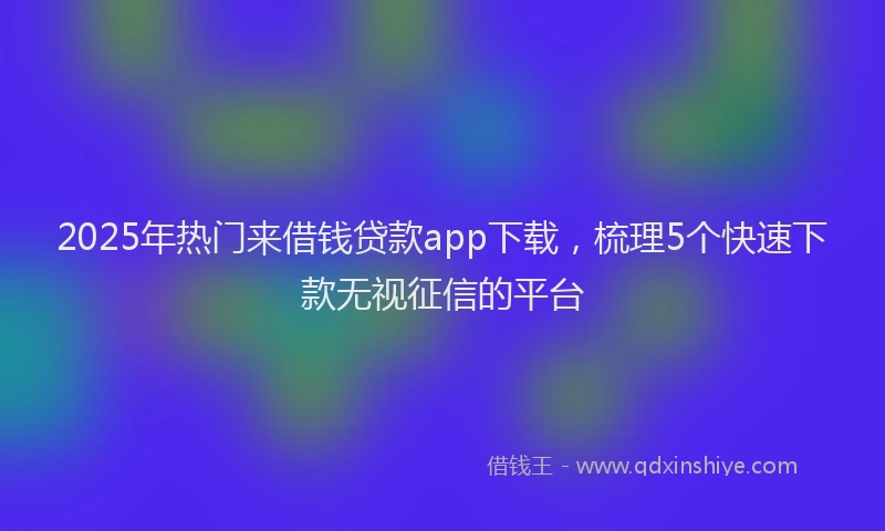 2025年热门来借钱贷款app下载，梳理5个快速下款无视征信的平台