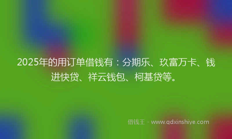 2025年的用订单借钱有：分期乐、玖富万卡、钱进快贷、祥云钱包、柯基贷等。
