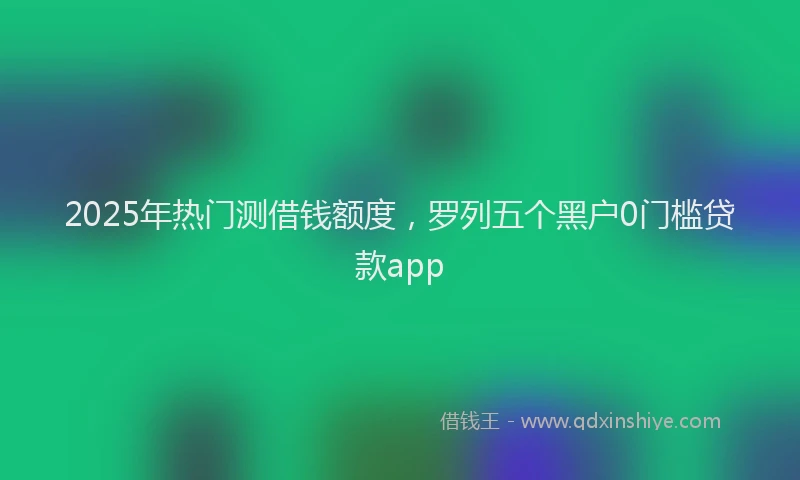 2025年热门测借钱额度，罗列五个黑户0门槛贷款app