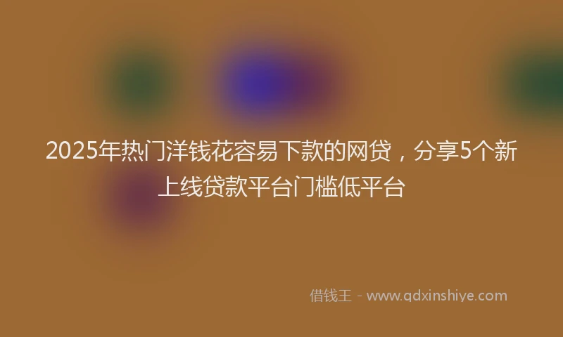 2025年热门洋钱花容易下款的网贷，分享5个新上线贷款平台门槛低平台