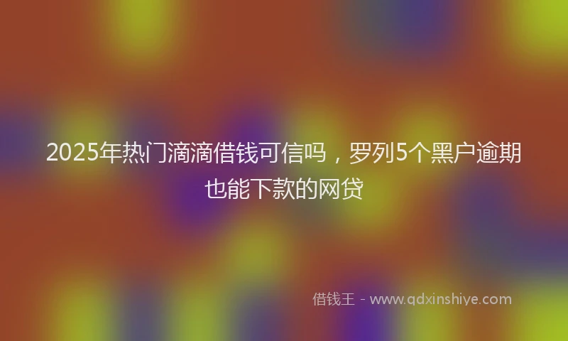 2025年热门滴滴借钱可信吗，罗列5个黑户逾期也能下款的网贷