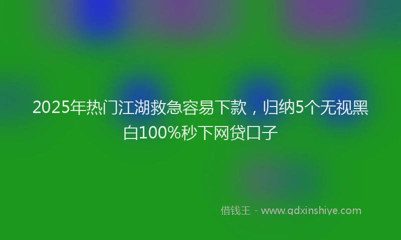 2025年热门江湖救急容易下款，归纳5个无视黑白100%秒下网贷口子