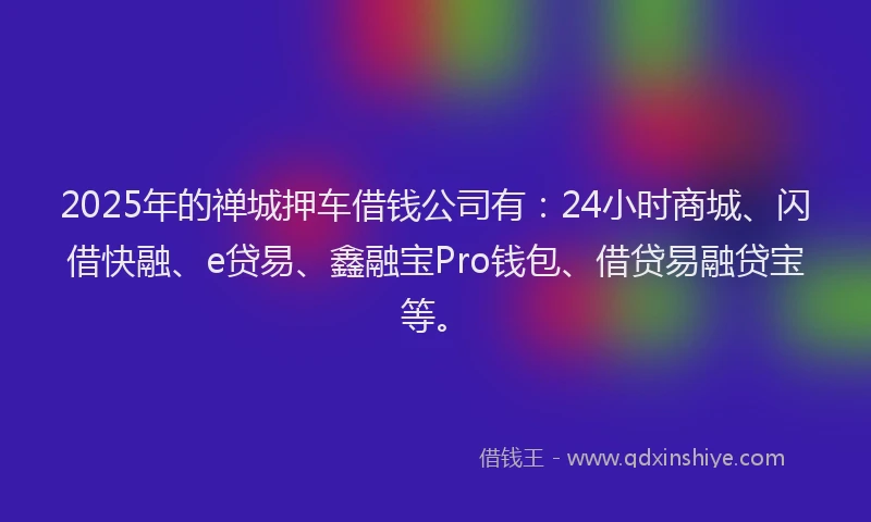 2025年的禅城押车借钱公司有：24小时商城、闪借快融、e贷易、鑫融宝Pro钱包、借贷易融贷宝等。
