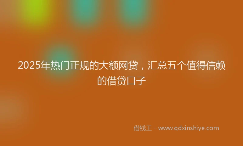2025年热门正规的大额网贷，汇总五个值得信赖的借贷口子